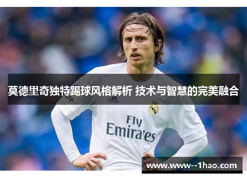 莫德里奇独特踢球风格解析 技术与智慧的完美融合
