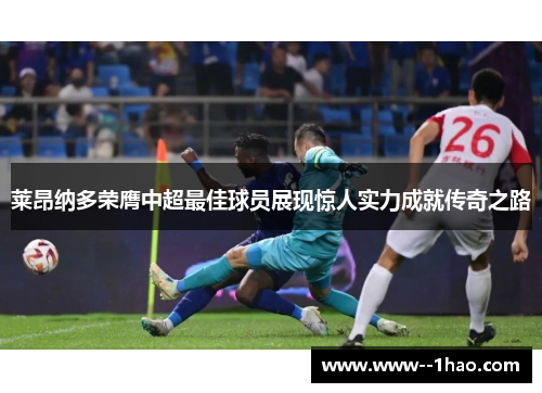 莱昂纳多荣膺中超最佳球员展现惊人实力成就传奇之路