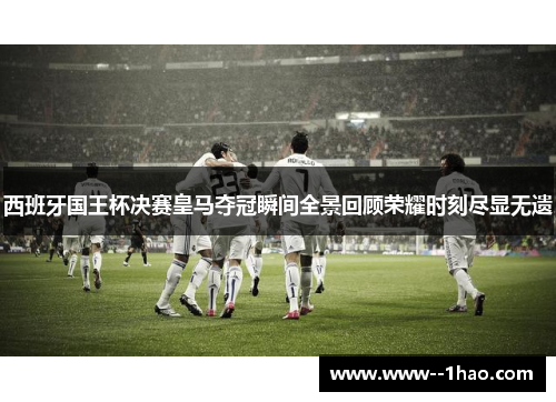 西班牙国王杯决赛皇马夺冠瞬间全景回顾荣耀时刻尽显无遗 西班牙国王杯决赛皇马夺冠瞬间全景回顾荣耀时刻尽显无遗