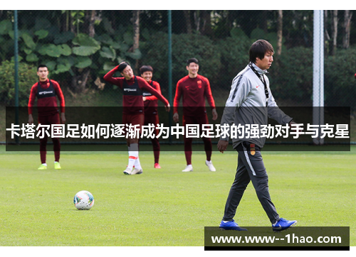卡塔尔国足如何逐渐成为中国足球的强劲对手与克星 卡塔尔国足如何逐渐成为中国足球的强劲对手与克星