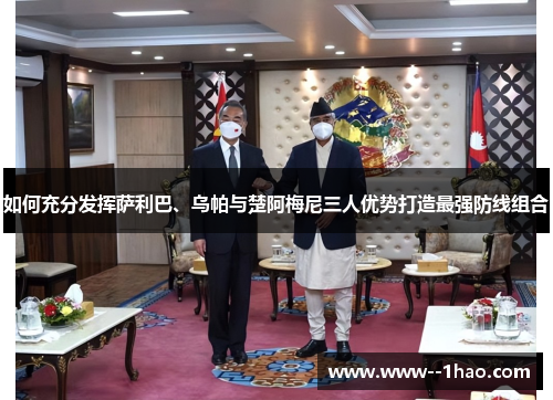 如何充分发挥萨利巴、乌帕与楚阿梅尼三人优势打造最强防线组合 如何充分发挥萨利巴、乌帕与楚阿梅尼三人优势打造最强防线组合