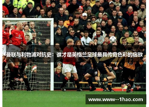 曼联与利物浦对抗史：谁才是英格兰足球最具传奇色彩的宿敌