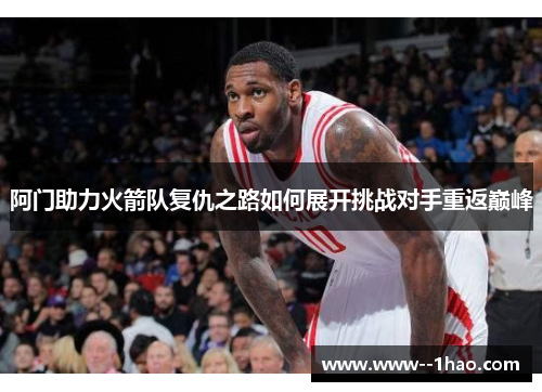 阿门助力火箭队复仇之路如何展开挑战对手重返巅峰