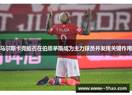 马尔斯卡克能否在伯恩茅斯成为主力球员并发挥关键作用