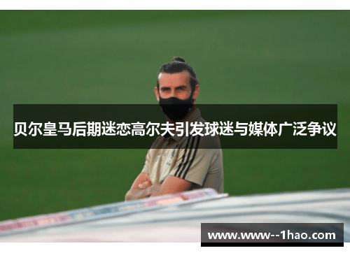 贝尔皇马后期迷恋高尔夫引发球迷与媒体广泛争议